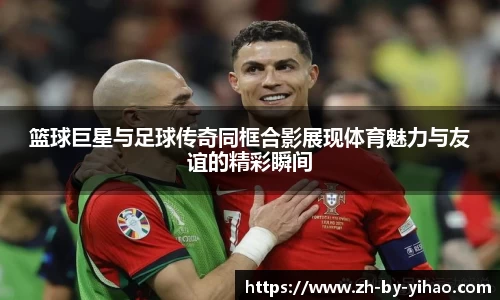 篮球巨星与足球传奇同框合影展现体育魅力与友谊的精彩瞬间